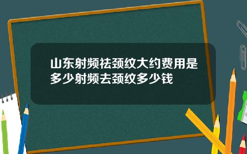 山东射频祛颈纹大约费用是多少射频去颈纹多少钱