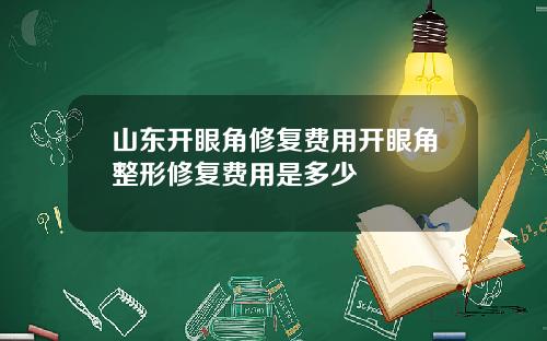 山东开眼角修复费用开眼角整形修复费用是多少