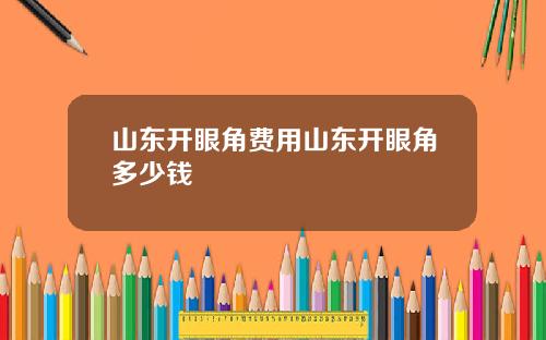 山东开眼角费用山东开眼角多少钱