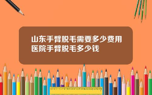 山东手臂脱毛需要多少费用医院手臂脱毛多少钱