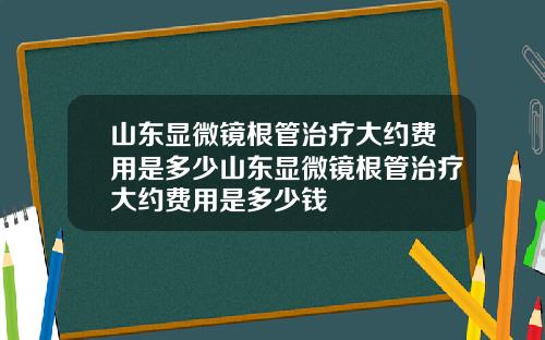 山东显微镜根管治疗大约费用是多少山东显微镜根管治疗大约费用是多少钱