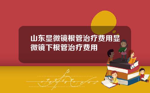 山东显微镜根管治疗费用显微镜下根管治疗费用