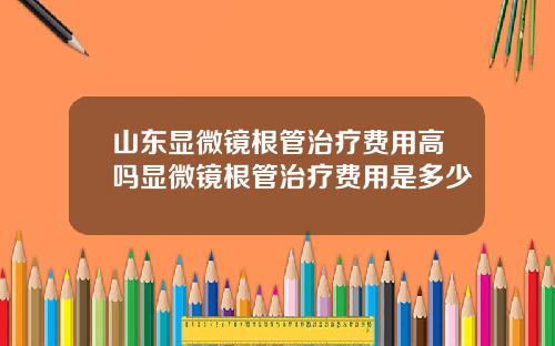 山东显微镜根管治疗费用高吗显微镜根管治疗费用是多少