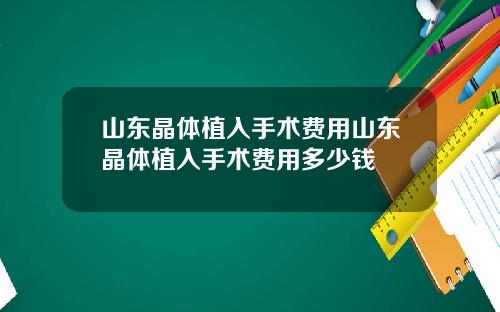山东晶体植入手术费用山东晶体植入手术费用多少钱