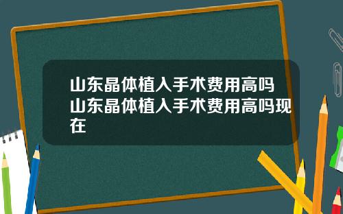 山东晶体植入手术费用高吗山东晶体植入手术费用高吗现在