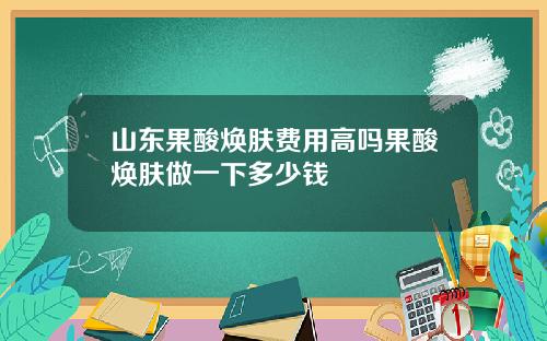 山东果酸焕肤费用高吗果酸焕肤做一下多少钱