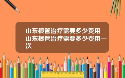山东根管治疗需要多少费用山东根管治疗需要多少费用一次