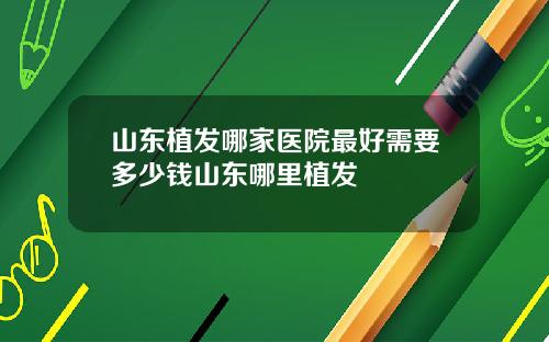 山东植发哪家医院最好需要多少钱山东哪里植发
