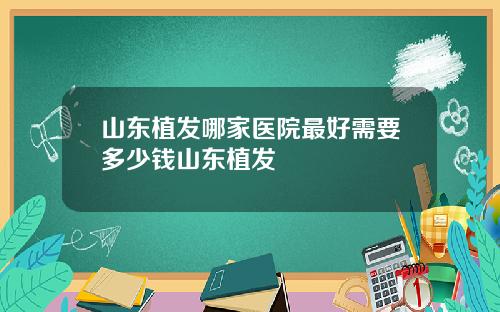 山东植发哪家医院最好需要多少钱山东植发