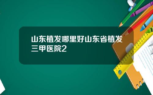 山东植发哪里好山东省植发三甲医院2
