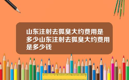 山东注射去狐臭大约费用是多少山东注射去狐臭大约费用是多少钱