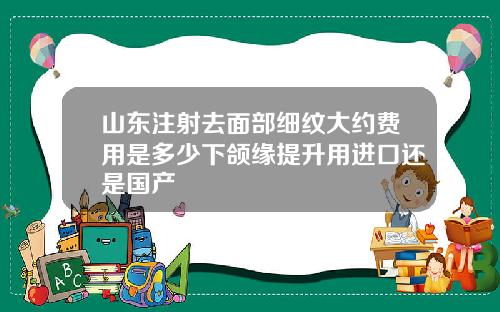 山东注射去面部细纹大约费用是多少下颌缘提升用进口还是国产