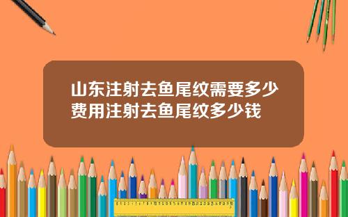 山东注射去鱼尾纹需要多少费用注射去鱼尾纹多少钱