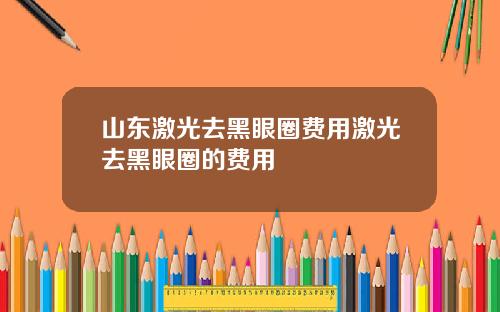 山东激光去黑眼圈费用激光去黑眼圈的费用