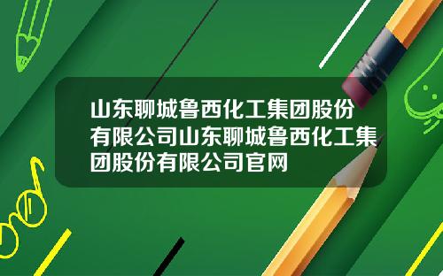 山东聊城鲁西化工集团股份有限公司山东聊城鲁西化工集团股份有限公司官网