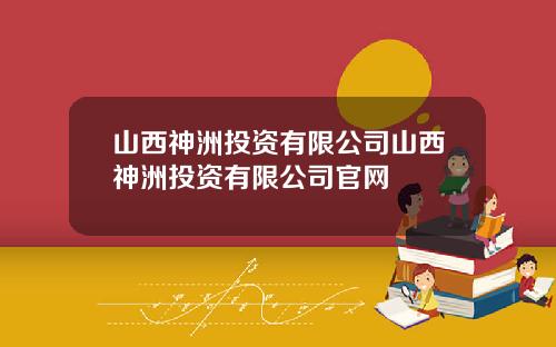 山西神洲投资有限公司山西神洲投资有限公司官网