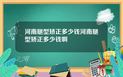 河南腿型矫正多少钱河南腿型矫正多少钱啊