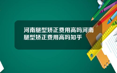 河南腿型矫正费用高吗河南腿型矫正费用高吗知乎