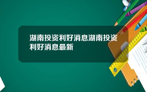 湖南投资利好消息湖南投资利好消息最新