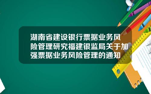 湖南省建设银行票据业务风险管理研究福建银监局关于加强票据业务风险管理的通知
