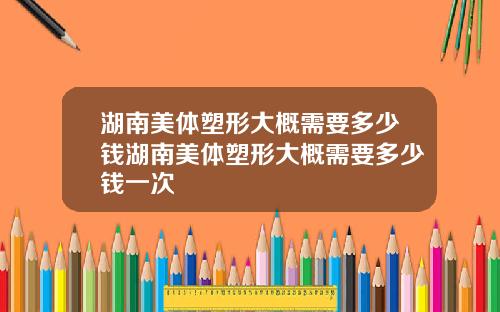 湖南美体塑形大概需要多少钱湖南美体塑形大概需要多少钱一次