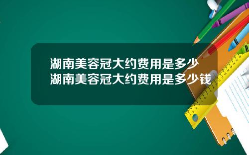 湖南美容冠大约费用是多少湖南美容冠大约费用是多少钱