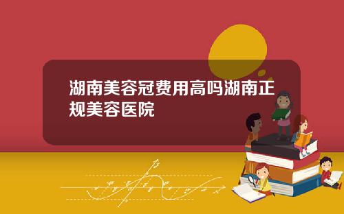 湖南美容冠费用高吗湖南正规美容医院