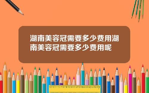 湖南美容冠需要多少费用湖南美容冠需要多少费用呢