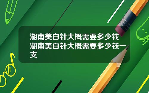 湖南美白针大概需要多少钱湖南美白针大概需要多少钱一支