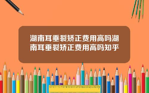 湖南耳垂裂矫正费用高吗湖南耳垂裂矫正费用高吗知乎