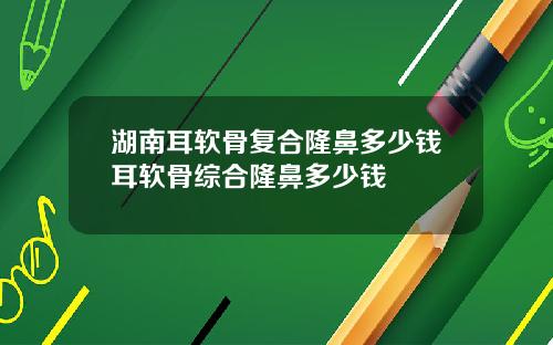 湖南耳软骨复合隆鼻多少钱耳软骨综合隆鼻多少钱