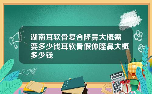 湖南耳软骨复合隆鼻大概需要多少钱耳软骨假体隆鼻大概多少钱