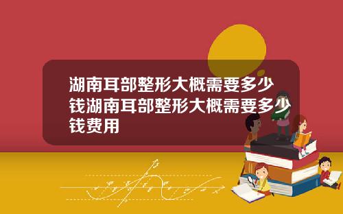 湖南耳部整形大概需要多少钱湖南耳部整形大概需要多少钱费用