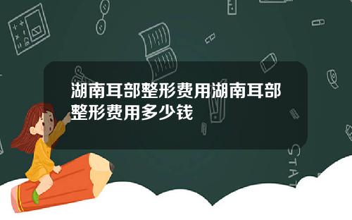 湖南耳部整形费用湖南耳部整形费用多少钱