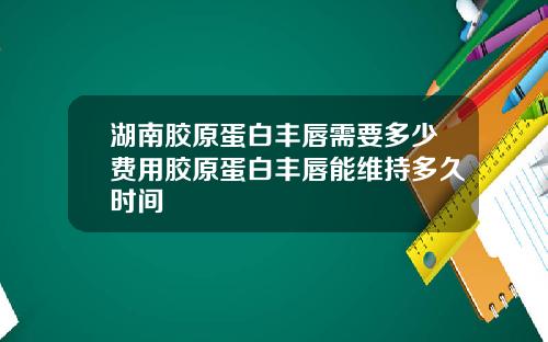 湖南胶原蛋白丰唇需要多少费用胶原蛋白丰唇能维持多久时间