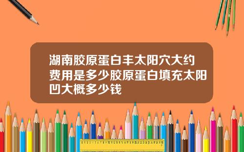 湖南胶原蛋白丰太阳穴大约费用是多少胶原蛋白填充太阳凹大概多少钱
