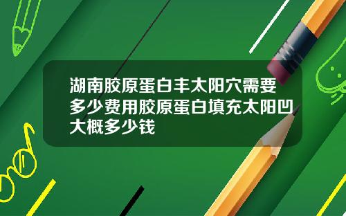 湖南胶原蛋白丰太阳穴需要多少费用胶原蛋白填充太阳凹大概多少钱
