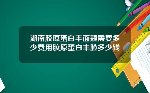 湖南胶原蛋白丰面颊需要多少费用胶原蛋白丰脸多少钱