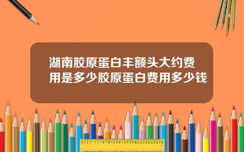 湖南胶原蛋白丰额头大约费用是多少胶原蛋白费用多少钱
