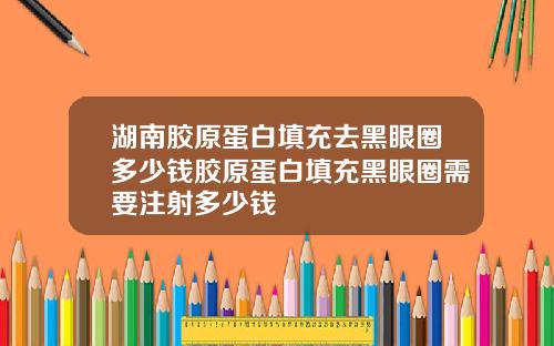 湖南胶原蛋白填充去黑眼圈多少钱胶原蛋白填充黑眼圈需要注射多少钱