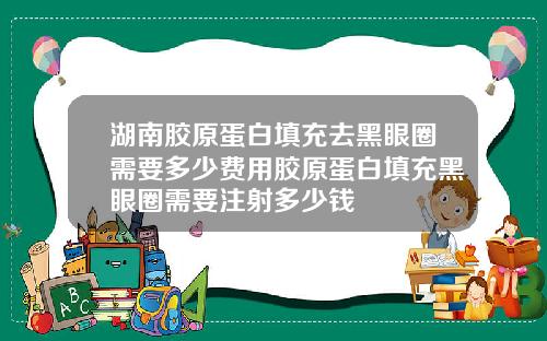 湖南胶原蛋白填充去黑眼圈需要多少费用胶原蛋白填充黑眼圈需要注射多少钱