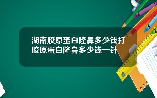 湖南胶原蛋白隆鼻多少钱打胶原蛋白隆鼻多少钱一针