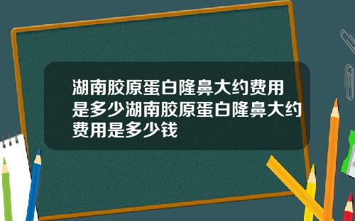 湖南胶原蛋白隆鼻大约费用是多少湖南胶原蛋白隆鼻大约费用是多少钱