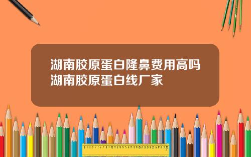 湖南胶原蛋白隆鼻费用高吗湖南胶原蛋白线厂家