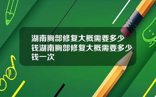 湖南胸部修复大概需要多少钱湖南胸部修复大概需要多少钱一次