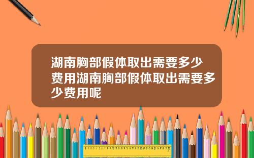 湖南胸部假体取出需要多少费用湖南胸部假体取出需要多少费用呢