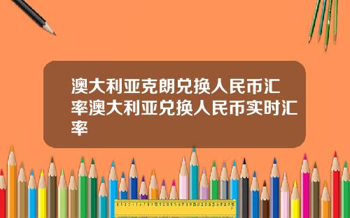 澳大利亚克朗兑换人民币汇率澳大利亚兑换人民币实时汇率