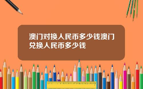澳门对换人民币多少钱澳门兑换人民币多少钱