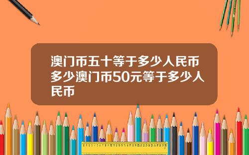 澳门币五十等于多少人民币多少澳门币50元等于多少人民币
