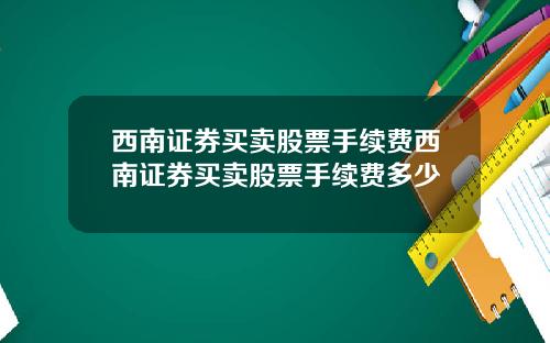 西南证券买卖股票手续费西南证券买卖股票手续费多少